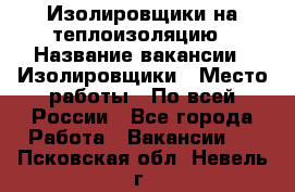 Изолировщики на теплоизоляцию › Название вакансии ­ Изолировщики › Место работы ­ По всей России - Все города Работа » Вакансии   . Псковская обл.,Невель г.